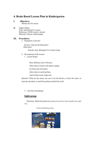 4. Brain Based Lesson Plan in Kindergarten
I. Objectives
Identify the five senses
II. Subject Matter
Topic: Identifying five senses
References: NCKG week 8, internet
Materials: Pictures, Manila paper,
III. Procedures:
a. Preparatory Activities
Review: what are the body parts?
Motivation:
Sing the song: Springtime Five Senses Song
b. Development of the Lesson
1. Lesson Proper:
Show different color of flowers.
Allow them to listen to the phone ringing.
Let them taste chocolates.
Allow them to smell perfume.
And let them touch rough rock.
Question: What are the senses you use to see the flowers, to hear the music, to
taste the chocolate, to smell the perfume and feel the rock?
2. Activities (Groupings)
Sight group
Directions: Match the picture by putting the pictures back together the right
way.
Picture Matching Game
 