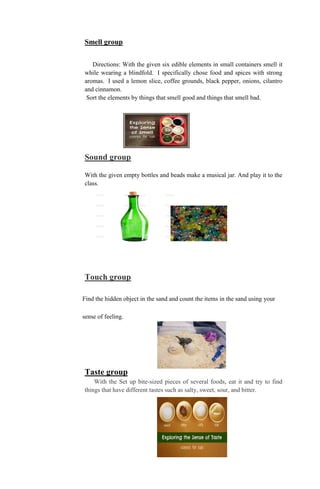 Smell group
Directions: With the given six edible elements in small containers smell it
while wearing a blindfold. I specifically chose food and spices with strong
aromas. I used a lemon slice, coffee grounds, black pepper, onions, cilantro
and cinnamon.
Sort the elements by things that smell good and things that smell bad.
Sound group
With the given empty bottles and beads make a musical jar. And play it to the
class.
Touch group
Find the hidden object in the sand and count the items in the sand using your
sense of feeling.
Taste group
With the Set up bite-sized pieces of several foods, eat it and try to find
things that have different tastes such as salty, sweet, sour, and bitter.
 