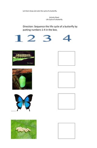 Let them draw and color the cycle of a butterfly.
Activity Sheet
Life Cycle of a Butterfly
Direction: Sequence the life cycle of a butterfly by
putting numbers 1-4 in the box.
 