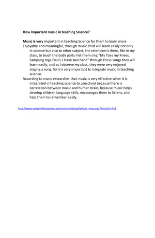How Important music in teaching Science?
Music is very important in teaching Science for them to learn more
Enjoyable and meaningful, through music child will learn easily not only
in science but also to other subject, the retention is there, like in my
class, to teach the body parts I let them sing “My Toes my Knees,
Sampung mga Daliri, I Have two hand” through these songs they will
learn easily, and as I observe my class, they were very enjoyed
singing a song. So it is very important to integrate music in teaching
science.
According to music researcher that music is very effective when it is
integrated in teaching science to preschool because there is
correlation between music and human brain, because music helps
develop children language skills, encourages them to listens, and
help them to remember easily.
http://www.earlychildhoodnews.com/earlychildhood/article_view.aspx?ArticleID=431
 