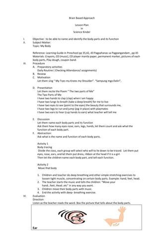 Brain Based Approach
Lesson Plan
in
Science Kinder
I. Objective : to be able to name and identify the body parts and its function
II. Subject Matter:
Topic: My Body
Reference: Learning Guide in Preschool pp 35,42, 43 Pagpahanas sa Pagpangandam , pp 45
Materials: Crayons, CD (music), CD player manila paper, permanent marker, pictures of each
body parts, Play dough, coupon band.
III. Procedure
A. Preparatory activities
Daily Routine ( Checking Attendance/ assignments)
B. Review
C. Motivation
Let them sing “ My Toes my Knees my Shoulder”. “Sampung mga Daliri”,
D. Presentation
Let them recite the Poem “ The two parts of Me”
The Two Parts of Me
I have two hands to clap (clap) when I am happy
I have two lungs to breath (take a deep breath) for me to live
I have two eyes to see (point to the eyes) the beauty that surrounds me,
I have two legs to run and jump (jog in place) with playmates
I have two ears to hear (cup hands to ears) what teacher will tell me
E. Discussion
Let them name each body parts and its function
Ask them how many eyes nose, ears, legs, hands, let them count and ask what the
function of each body part.
F. Abstraction:
Ask what is the name and function of each body parts.
Activity 1
Body tracing
Divide the class, each group will select who will to lie down to be traced. Let them put
eyes, nose, ears, and let them put dress, ribbon at the head if it is a girl.
Then let the children name each body part, and tell each function.
Activity 2
Move that body
1. Children and teacher do deep breathing and other simple stretching exercises to
loosen tight muscle, concentrating on certain body parts. Example: hand, feet, head.
2. The teacher starts the music and tells the children: “Move your
hand…feet..Head..etc” in any way you want.
3. Children move their body parts with music.
4. End the activity with deep- breathing exercise.
IV. Evaluation
Direction:
Listen as the teacher reads the word. Box the picture that tells about the body parts.
Ear
 