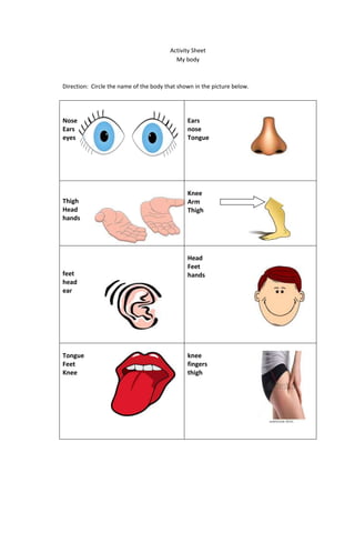 Activity Sheet
My body
Direction: Circle the name of the body that shown in the picture below.
Nose
Ears
eyes
Ears
nose
Tongue
Thigh
Head
hands
Knee
Arm
Thigh
feet
head
ear
Head
Feet
hands
Tongue
Feet
Knee
knee
fingers
thigh
 