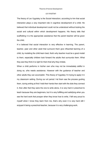 Theorist of Human Development
LEV VYGOTSKY
The theory of Lev Vygotsky is the Social Interaction; according to him that social
interaction plays a very important role in cognitive development of a child. He
believed that individual development could not be understood without looking the
social and cultural within which development happens. His theory tells that
scaffolding it is the appropriate assistance that the parent teacher will be given
the child.
H e believed that social interaction is very effective in learning. The parent,
teacher, peer and other adult that surround them give influential learning of a
child, by modeling the child learn best, that’s why teacher must be a good model
to them, especially children look forward the adults that surrounds them. What
they see they think it is right for them that why they imitate.
When a child performs in his/her own s/he may not be immediately skillful in
doing so, s/he needs assistance. However with the guidance of teacher and
other adults they can accomplish. This theory of Vygotsky I’m trying to apply it in
my classroom setting. During our art period I let them see the process guiding
them, during writing at first I hold their hands then start with the dots they connect
it, then after that they were the one to write alone, it is very hard in preschool to
teach because they are beginners, but it is very fulfilling and satisfying when you
see the hard work that prosper when they know how to write, I fell very proud to
myself when I know they learn from me, that’s why even it is very hard still I
enjoyed it being a preschool teacher, because it is very challenging work.
 