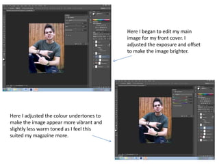 Here I began to edit my main
image for my front cover. I
adjusted the exposure and offset
to make the image brighter.
Here I adjusted the colour undertones to
make the image appear more vibrant and
slightly less warm toned as I feel this
suited my magazine more.
 