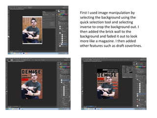 First I used image manipulation by
selecting the background using the
quick selection tool and selecting
inverse to crop the background out. I
then added the brick wall to the
background and faded it out to look
more like a magazine. I then added
other features such as draft coverlines.
 