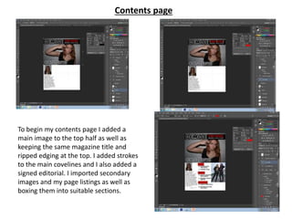 Contents page
To begin my contents page I added a
main image to the top half as well as
keeping the same magazine title and
ripped edging at the top. I added strokes
to the main covelines and I also added a
signed editorial. I imported secondary
images and my page listings as well as
boxing them into suitable sections.
 