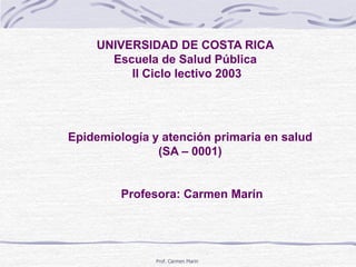 Prof. Carmen Marin
UNIVERSIDAD DE COSTA RICA
Escuela de Salud Pública
II Ciclo lectivo 2003
Epidemiología y atención primaria en salud
(SA – 0001)
Profesora: Carmen Marín
 