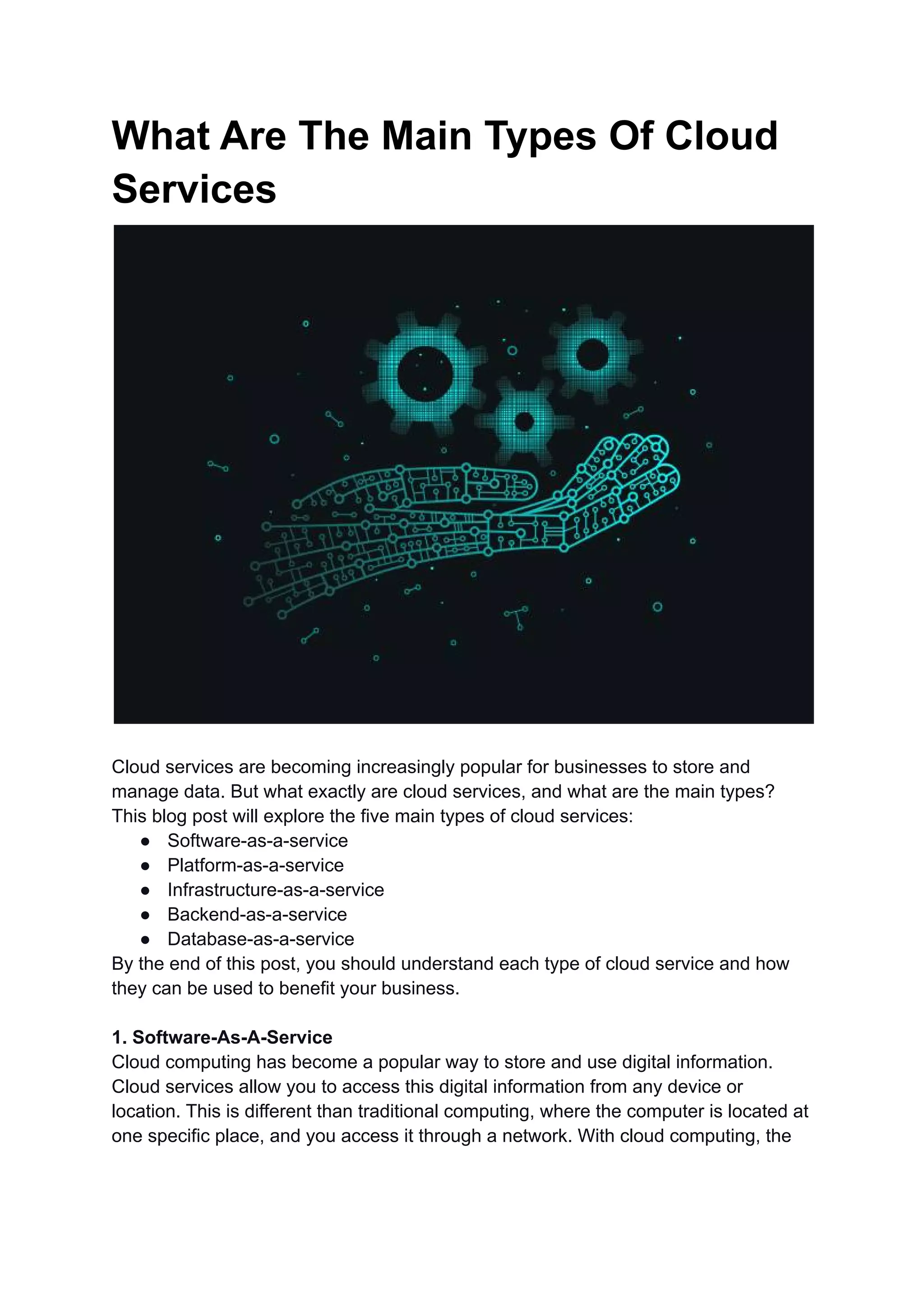 What Are The Main Types Of Cloud
Services
Cloud services are becoming increasingly popular for businesses to store and
manage data. But what exactly are cloud services, and what are the main types?
This blog post will explore the five main types of cloud services:
● Software-as-a-service
● Platform-as-a-service
● Infrastructure-as-a-service
● Backend-as-a-service
● Database-as-a-service
By the end of this post, you should understand each type of cloud service and how
they can be used to benefit your business.
1. Software-As-A-Service
Cloud computing has become a popular way to store and use digital information.
Cloud services allow you to access this digital information from any device or
location. This is different than traditional computing, where the computer is located at
one specific place, and you access it through a network. With cloud computing, the
 