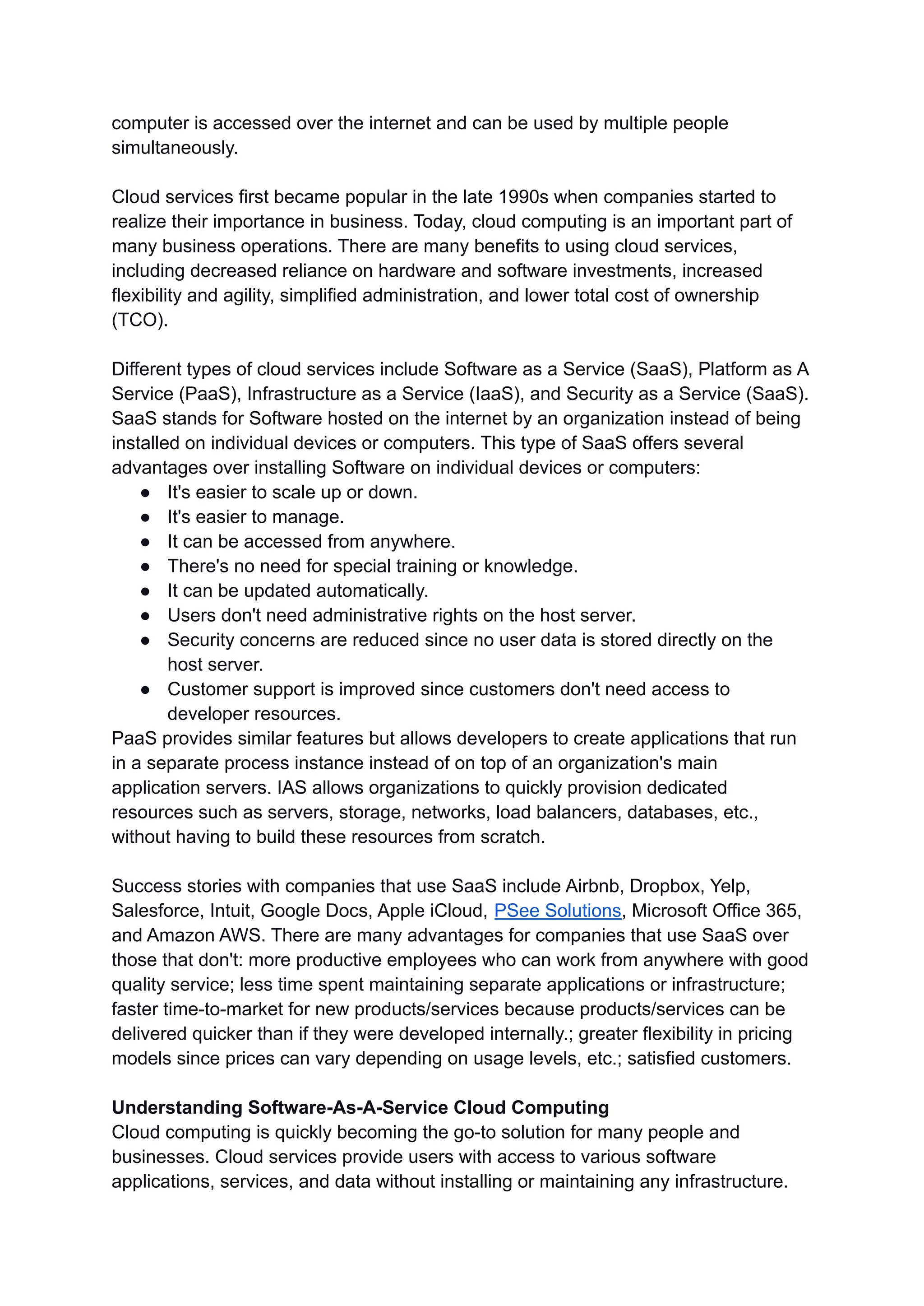 computer is accessed over the internet and can be used by multiple people
simultaneously.
Cloud services first became popular in the late 1990s when companies started to
realize their importance in business. Today, cloud computing is an important part of
many business operations. There are many benefits to using cloud services,
including decreased reliance on hardware and software investments, increased
flexibility and agility, simplified administration, and lower total cost of ownership
(TCO).
Different types of cloud services include Software as a Service (SaaS), Platform as A
Service (PaaS), Infrastructure as a Service (IaaS), and Security as a Service (SaaS).
SaaS stands for Software hosted on the internet by an organization instead of being
installed on individual devices or computers. This type of SaaS offers several
advantages over installing Software on individual devices or computers:
● It's easier to scale up or down.
● It's easier to manage.
● It can be accessed from anywhere.
● There's no need for special training or knowledge.
● It can be updated automatically.
● Users don't need administrative rights on the host server.
● Security concerns are reduced since no user data is stored directly on the
host server.
● Customer support is improved since customers don't need access to
developer resources.
PaaS provides similar features but allows developers to create applications that run
in a separate process instance instead of on top of an organization's main
application servers. IAS allows organizations to quickly provision dedicated
resources such as servers, storage, networks, load balancers, databases, etc.,
without having to build these resources from scratch.
Success stories with companies that use SaaS include Airbnb, Dropbox, Yelp,
Salesforce, Intuit, Google Docs, Apple iCloud, PSee Solutions, Microsoft Office 365,
and Amazon AWS. There are many advantages for companies that use SaaS over
those that don't: more productive employees who can work from anywhere with good
quality service; less time spent maintaining separate applications or infrastructure;
faster time-to-market for new products/services because products/services can be
delivered quicker than if they were developed internally.; greater flexibility in pricing
models since prices can vary depending on usage levels, etc.; satisfied customers.
Understanding Software-As-A-Service Cloud Computing
Cloud computing is quickly becoming the go-to solution for many people and
businesses. Cloud services provide users with access to various software
applications, services, and data without installing or maintaining any infrastructure.
 