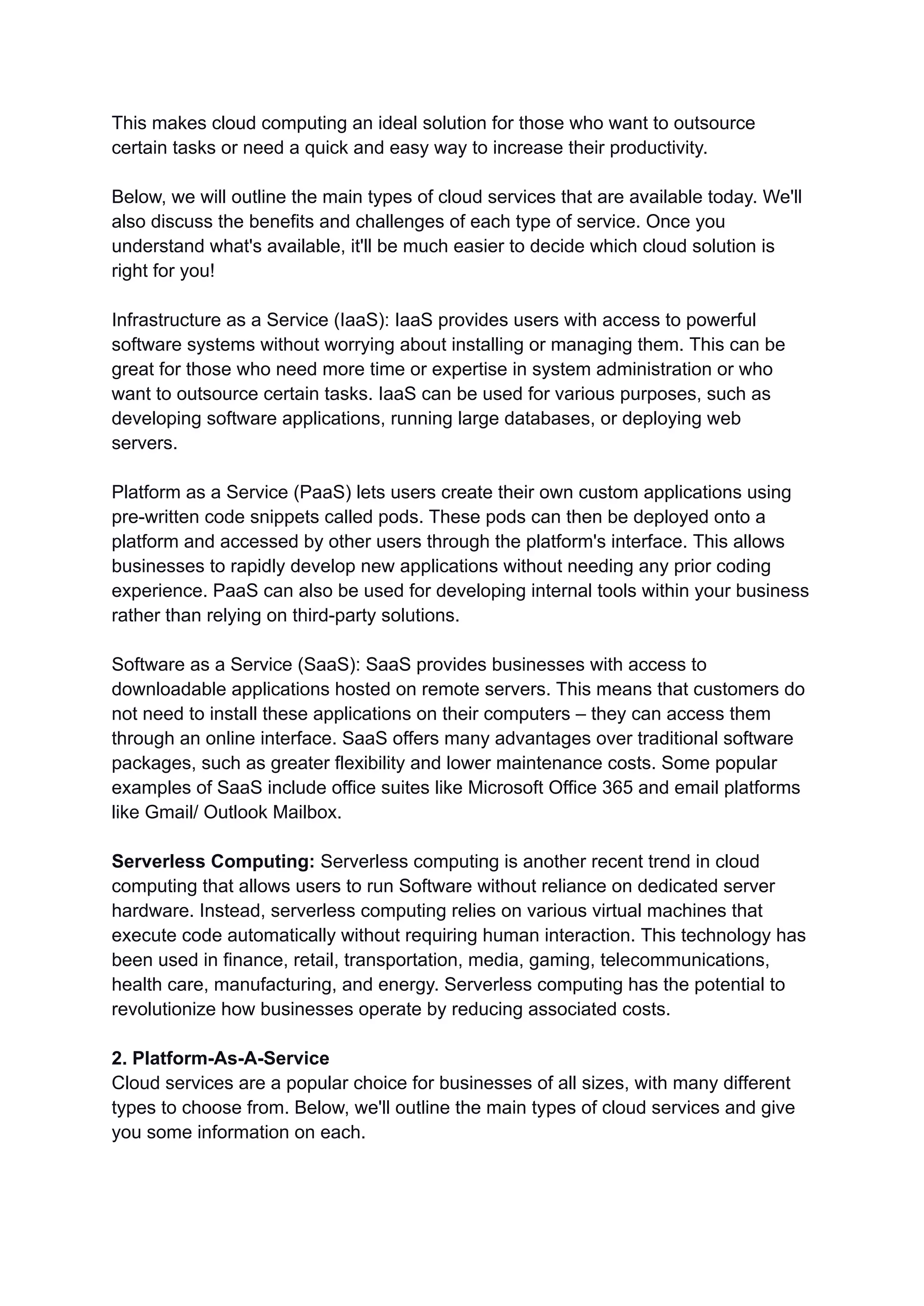 This makes cloud computing an ideal solution for those who want to outsource
certain tasks or need a quick and easy way to increase their productivity.
Below, we will outline the main types of cloud services that are available today. We'll
also discuss the benefits and challenges of each type of service. Once you
understand what's available, it'll be much easier to decide which cloud solution is
right for you!
Infrastructure as a Service (IaaS): IaaS provides users with access to powerful
software systems without worrying about installing or managing them. This can be
great for those who need more time or expertise in system administration or who
want to outsource certain tasks. IaaS can be used for various purposes, such as
developing software applications, running large databases, or deploying web
servers.
Platform as a Service (PaaS) lets users create their own custom applications using
pre-written code snippets called pods. These pods can then be deployed onto a
platform and accessed by other users through the platform's interface. This allows
businesses to rapidly develop new applications without needing any prior coding
experience. PaaS can also be used for developing internal tools within your business
rather than relying on third-party solutions.
Software as a Service (SaaS): SaaS provides businesses with access to
downloadable applications hosted on remote servers. This means that customers do
not need to install these applications on their computers – they can access them
through an online interface. SaaS offers many advantages over traditional software
packages, such as greater flexibility and lower maintenance costs. Some popular
examples of SaaS include office suites like Microsoft Office 365 and email platforms
like Gmail/ Outlook Mailbox.
Serverless Computing: Serverless computing is another recent trend in cloud
computing that allows users to run Software without reliance on dedicated server
hardware. Instead, serverless computing relies on various virtual machines that
execute code automatically without requiring human interaction. This technology has
been used in finance, retail, transportation, media, gaming, telecommunications,
health care, manufacturing, and energy. Serverless computing has the potential to
revolutionize how businesses operate by reducing associated costs.
2. Platform-As-A-Service
Cloud services are a popular choice for businesses of all sizes, with many different
types to choose from. Below, we'll outline the main types of cloud services and give
you some information on each.
 