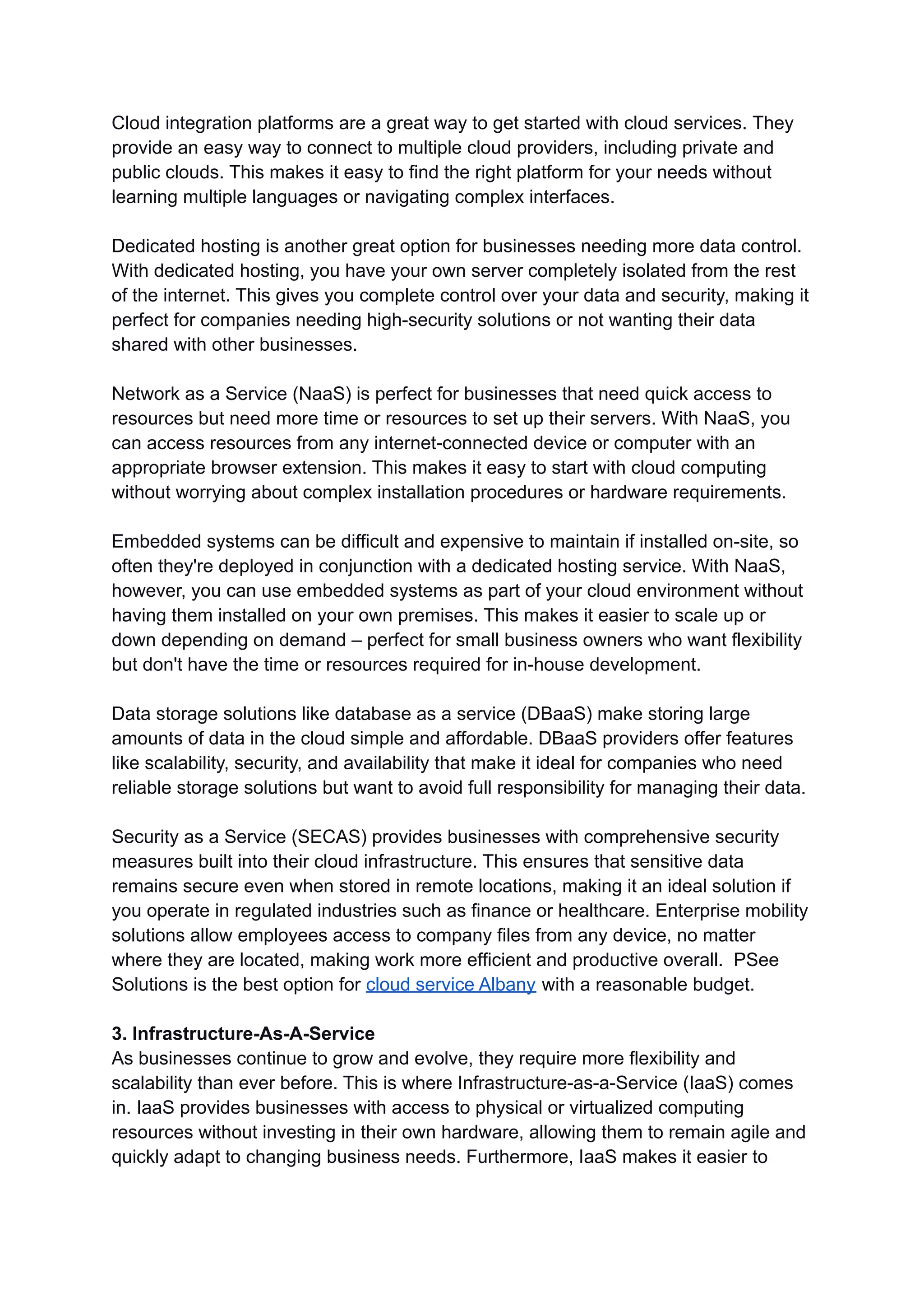 Cloud integration platforms are a great way to get started with cloud services. They
provide an easy way to connect to multiple cloud providers, including private and
public clouds. This makes it easy to find the right platform for your needs without
learning multiple languages or navigating complex interfaces.
Dedicated hosting is another great option for businesses needing more data control.
With dedicated hosting, you have your own server completely isolated from the rest
of the internet. This gives you complete control over your data and security, making it
perfect for companies needing high-security solutions or not wanting their data
shared with other businesses.
Network as a Service (NaaS) is perfect for businesses that need quick access to
resources but need more time or resources to set up their servers. With NaaS, you
can access resources from any internet-connected device or computer with an
appropriate browser extension. This makes it easy to start with cloud computing
without worrying about complex installation procedures or hardware requirements.
Embedded systems can be difficult and expensive to maintain if installed on-site, so
often they're deployed in conjunction with a dedicated hosting service. With NaaS,
however, you can use embedded systems as part of your cloud environment without
having them installed on your own premises. This makes it easier to scale up or
down depending on demand – perfect for small business owners who want flexibility
but don't have the time or resources required for in-house development.
Data storage solutions like database as a service (DBaaS) make storing large
amounts of data in the cloud simple and affordable. DBaaS providers offer features
like scalability, security, and availability that make it ideal for companies who need
reliable storage solutions but want to avoid full responsibility for managing their data.
Security as a Service (SECAS) provides businesses with comprehensive security
measures built into their cloud infrastructure. This ensures that sensitive data
remains secure even when stored in remote locations, making it an ideal solution if
you operate in regulated industries such as finance or healthcare. Enterprise mobility
solutions allow employees access to company files from any device, no matter
where they are located, making work more efficient and productive overall. PSee
Solutions is the best option for cloud service Albany with a reasonable budget.
3. Infrastructure-As-A-Service
As businesses continue to grow and evolve, they require more flexibility and
scalability than ever before. This is where Infrastructure-as-a-Service (IaaS) comes
in. IaaS provides businesses with access to physical or virtualized computing
resources without investing in their own hardware, allowing them to remain agile and
quickly adapt to changing business needs. Furthermore, IaaS makes it easier to
 