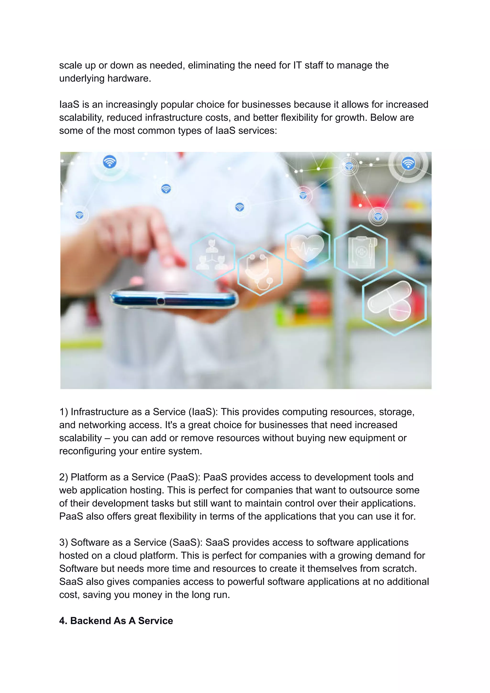 scale up or down as needed, eliminating the need for IT staff to manage the
underlying hardware.
IaaS is an increasingly popular choice for businesses because it allows for increased
scalability, reduced infrastructure costs, and better flexibility for growth. Below are
some of the most common types of IaaS services:
1) Infrastructure as a Service (IaaS): This provides computing resources, storage,
and networking access. It's a great choice for businesses that need increased
scalability – you can add or remove resources without buying new equipment or
reconfiguring your entire system.
2) Platform as a Service (PaaS): PaaS provides access to development tools and
web application hosting. This is perfect for companies that want to outsource some
of their development tasks but still want to maintain control over their applications.
PaaS also offers great flexibility in terms of the applications that you can use it for.
3) Software as a Service (SaaS): SaaS provides access to software applications
hosted on a cloud platform. This is perfect for companies with a growing demand for
Software but needs more time and resources to create it themselves from scratch.
SaaS also gives companies access to powerful software applications at no additional
cost, saving you money in the long run.
4. Backend As A Service
 