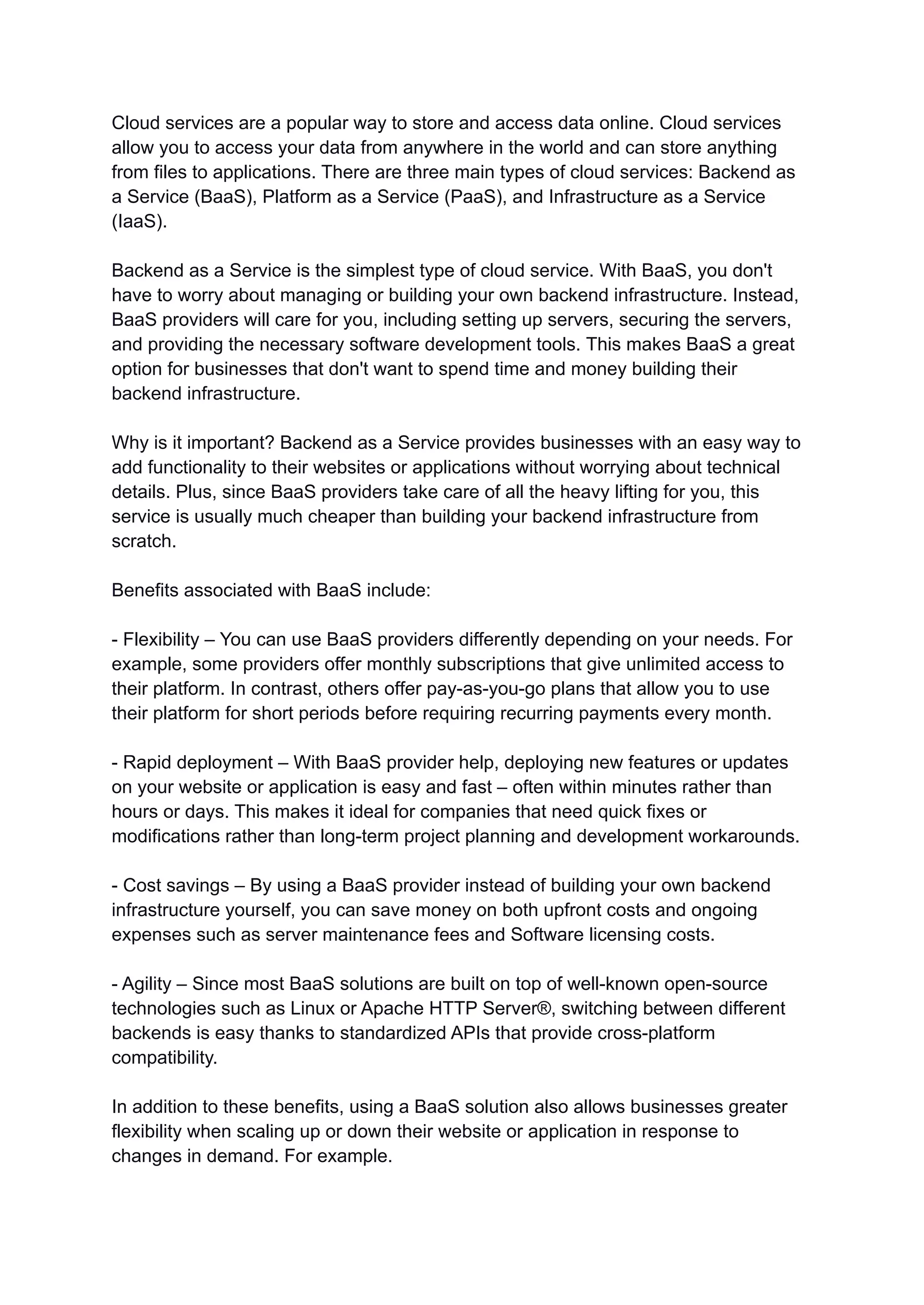 Cloud services are a popular way to store and access data online. Cloud services
allow you to access your data from anywhere in the world and can store anything
from files to applications. There are three main types of cloud services: Backend as
a Service (BaaS), Platform as a Service (PaaS), and Infrastructure as a Service
(IaaS).
Backend as a Service is the simplest type of cloud service. With BaaS, you don't
have to worry about managing or building your own backend infrastructure. Instead,
BaaS providers will care for you, including setting up servers, securing the servers,
and providing the necessary software development tools. This makes BaaS a great
option for businesses that don't want to spend time and money building their
backend infrastructure.
Why is it important? Backend as a Service provides businesses with an easy way to
add functionality to their websites or applications without worrying about technical
details. Plus, since BaaS providers take care of all the heavy lifting for you, this
service is usually much cheaper than building your backend infrastructure from
scratch.
Benefits associated with BaaS include:
- Flexibility – You can use BaaS providers differently depending on your needs. For
example, some providers offer monthly subscriptions that give unlimited access to
their platform. In contrast, others offer pay-as-you-go plans that allow you to use
their platform for short periods before requiring recurring payments every month.
- Rapid deployment – With BaaS provider help, deploying new features or updates
on your website or application is easy and fast – often within minutes rather than
hours or days. This makes it ideal for companies that need quick fixes or
modifications rather than long-term project planning and development workarounds.
- Cost savings – By using a BaaS provider instead of building your own backend
infrastructure yourself, you can save money on both upfront costs and ongoing
expenses such as server maintenance fees and Software licensing costs.
- Agility – Since most BaaS solutions are built on top of well-known open-source
technologies such as Linux or Apache HTTP Server®, switching between different
backends is easy thanks to standardized APIs that provide cross-platform
compatibility.
In addition to these benefits, using a BaaS solution also allows businesses greater
flexibility when scaling up or down their website or application in response to
changes in demand. For example.
 