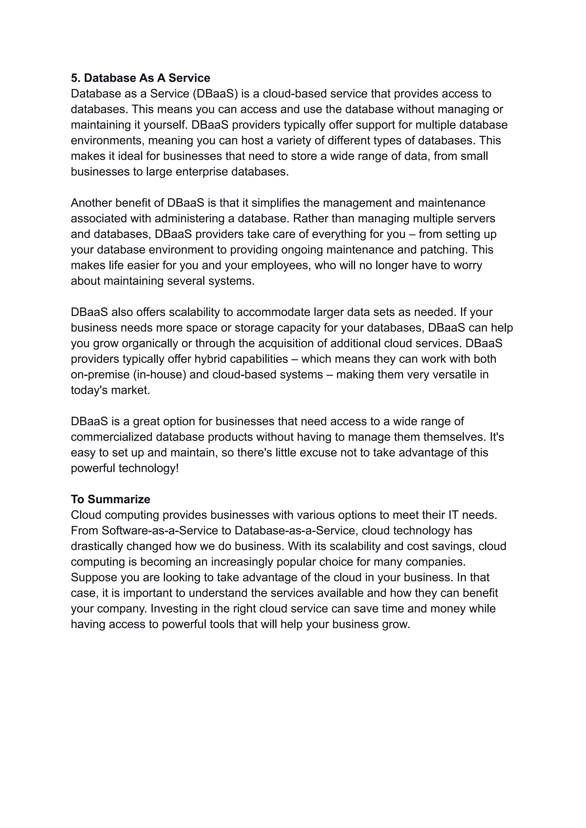 5. Database As A Service
Database as a Service (DBaaS) is a cloud-based service that provides access to
databases. This means you can access and use the database without managing or
maintaining it yourself. DBaaS providers typically offer support for multiple database
environments, meaning you can host a variety of different types of databases. This
makes it ideal for businesses that need to store a wide range of data, from small
businesses to large enterprise databases.
Another benefit of DBaaS is that it simplifies the management and maintenance
associated with administering a database. Rather than managing multiple servers
and databases, DBaaS providers take care of everything for you – from setting up
your database environment to providing ongoing maintenance and patching. This
makes life easier for you and your employees, who will no longer have to worry
about maintaining several systems.
DBaaS also offers scalability to accommodate larger data sets as needed. If your
business needs more space or storage capacity for your databases, DBaaS can help
you grow organically or through the acquisition of additional cloud services. DBaaS
providers typically offer hybrid capabilities – which means they can work with both
on-premise (in-house) and cloud-based systems – making them very versatile in
today's market.
DBaaS is a great option for businesses that need access to a wide range of
commercialized database products without having to manage them themselves. It's
easy to set up and maintain, so there's little excuse not to take advantage of this
powerful technology!
To Summarize
Cloud computing provides businesses with various options to meet their IT needs.
From Software-as-a-Service to Database-as-a-Service, cloud technology has
drastically changed how we do business. With its scalability and cost savings, cloud
computing is becoming an increasingly popular choice for many companies.
Suppose you are looking to take advantage of the cloud in your business. In that
case, it is important to understand the services available and how they can benefit
your company. Investing in the right cloud service can save time and money while
having access to powerful tools that will help your business grow.
 