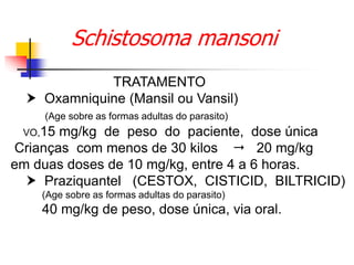 Schistosoma mansoni
TRATAMENTO
 Oxamniquine (Mansil ou Vansil)
(Age sobre as formas adultas do parasito)
VO,15 mg/kg de peso do paciente, dose única
Crianças com menos de 30 kilos  20 mg/kg
em duas doses de 10 mg/kg, entre 4 a 6 horas.
 Praziquantel (CESTOX, CISTICID, BILTRICID)
(Age sobre as formas adultas do parasito)
40 mg/kg de peso, dose única, via oral.
 