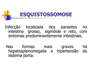 ESQUISTOSSOMOSE
Infecção localizada dos parasitos no
intestino grosso, sigmóide e reto, com
sintomas predominantemente intestinais.
Nas formas mais graves há
hepatosplenomegalia e hipertensão do
sistema porta.
 