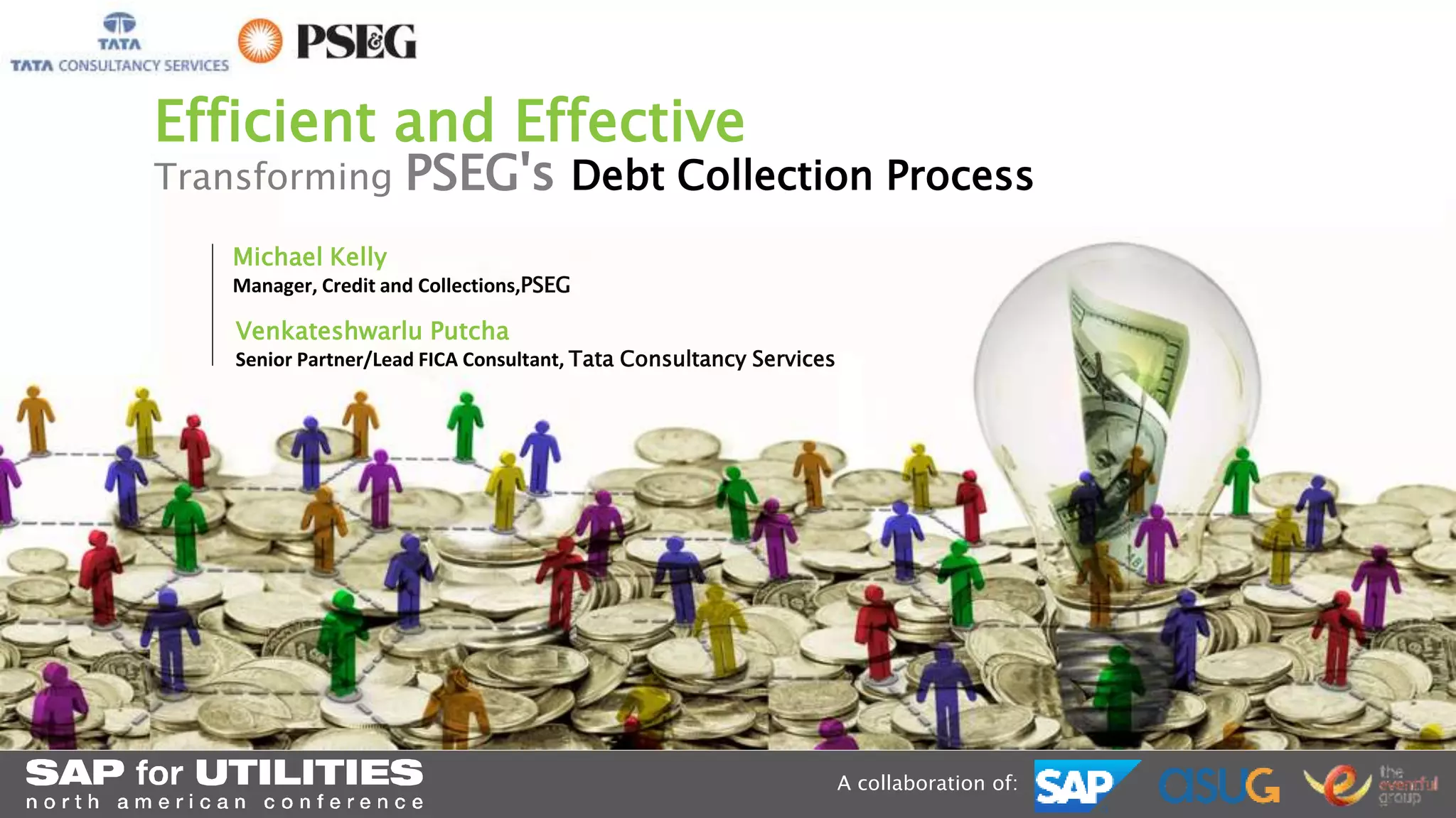 Efficient and Effective 
Transforming PSEG's Debt Collection Process 
A collaboration of: 
Michael Kelly 
Manager, Credit and Collections,PSEG 
Venkateshwarlu Putcha 
Senior Partner/Lead FICA Consultant, Tata Consultancy Services 
 