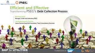 Efficient and Effective 
Transforming PSEG's Debt Collection Process 
A collaboration of: 
Michael Kelly 
Manager, Credit and Collections,PSEG 
Venkateshwarlu Putcha 
Senior Partner/Lead FICA Consultant, Tata Consultancy Services 
 
