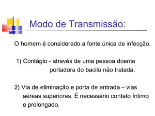 O homem é considerado a fonte única de infecção.
1) Contágio - através de uma pessoa doente
portadora do bacilo não tratada.
2) Via de eliminação e porta de entrada – vias
aéreas superiores. É necessário contato íntimo
e prolongado.
Modo de Transmissão:
 