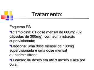 Tratamento:
Esquema PB
Rifampicina: 01 dose mensal de 600mg (02
cápsulas de 300mg), com administração
supervisionada;
Dapsona: uma dose mensal de 100mg
supervisionada e uma dose mensal
autoadministrada.
Duração: 06 doses em até 9 meses e alta por
cura.
 