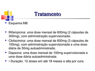 TratamentoTratamento
 Esquema MB
 Rifampicina: uma dose mensal de 600mg (2 cápsulas de
300mg), com administração supervisionada;
 Clofazimina: uma dose mensal de 600mg (3 cápsulas de
100mg), com administração supervisionada e uma dose
diária de 50mg autoadministrada;
 Dapsona: uma dose mensal de 100mg supervisionada e
uma dose diária autoadministrada.
 • Duração: 12 doses em até 18 meses e alta por cura.
 
