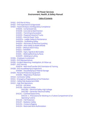 GE Power Services
Environment, Health, & Safety Manual
Table of Contents
EHS01 - EHS Plan & Policy
EHS02 – EHS Expectations & Appraisals
EHS03 - Hazard Analysis and Regulatory Compliance
EHS03A – Compressed Gas
EHS03B – Concrete & Steel Erection
EHS03C – Trenching & Excavation
EHS03D – Powered Industrial Trucks
EHS03E – Hand & Power Tools
EHS03Fa – Ladder Safety & Maintenance
EHS03Fb – Scaffolding Safety
EHS03G – Machinery & Machine Guarding
EHS03H – Mine Safety & Health (MSHA)
EHS03I – Offshore Work Policy
EHS03J – PSM/RMP
EHS03K – Signs, Signals & Barricades
EHS03L – Walking/Working Surfaces
EHS03M – Welding & Cutting
EHS04 – Employee Involvement
EHS05 - EHS Representatives
EHS06 - Incident Reporting, Investigation, & Follow-up
EHS07 - EHS Training
EHS07A – New Hire/Transfer EHS Orientation & Training
EHS08 - EHS Housekeeping & Inspections
EHS08A – Housekeeping & Material Storage
EHS09 - Personal Protective Equipment
EHS09A – Respiratory Protection
EHS10 - Contractor Safety
EHS11 - Emergency Preparedness & Fire Protection
EHS12 – Safety Risk Assessment (SRA)
EHS13 - High Risk Operations
EHS13A – Hot Work
EHS13B – Electrical Safety
EHS13B1 – Electrical Safety High Voltage
EHS13B2 – Generator Electrical Safety
EHS13C – Confined Space Entry
EHS13C-1 –Precautions for Working in a Turbine Compartment of an
Operating Turbine
EHS13D – Fall Protection
EHS13F – Radiation Safety
EHS13G – Cranes & Rigging
EHS13H - Restricted Work Authorization
 