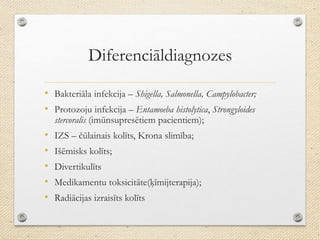 Diferenciāldiagnozes
• Bakteriāla infekcija – Shigella, Salmonella, Campylobacter;
• Protozoju infekcija – Entamoeba histolytica, Strongyloides
stercoralis (imūnsupresētiem pacientiem);
• IZS – čūlainais kolīts, Krona slimība;
• Išēmisks kolīts;
• Divertikulīts
• Medikamentu toksicitāte(ķīmijterapija);
• Radiācijas izraisīts kolīts
 