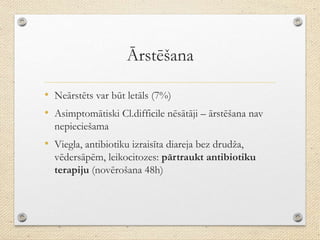 Ārstēšana
• Neārstēts var būt letāls (7%)
• Asimptomātiski Cl.difficile nēsātāji – ārstēšana nav
nepieciešama
• Viegla, antibiotiku izraisīta diareja bez drudža,
vēdersāpēm, leikocitozes: pārtraukt antibiotiku
terapiju (novērošana 48h)
 