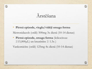 Ārstēšana
• Pirmā epizode, viegla/vidēji smaga forma
Metronidazols (orāli) 500mg 3x dienā (10-14 dienas)
• Pirmā epizode, smaga forma (leikocitoze
≥15,000μL) un kreatinīns ≥ 1.5x )
Vankomicīns (orāli) 125mg 4x dienā (10-14 dienas)
 