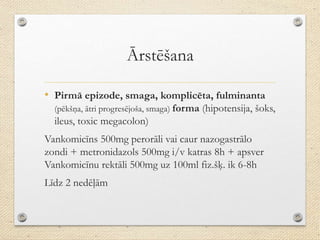 Ārstēšana
• Pirmā epizode, smaga, komplicēta, fulminanta
(pēkšņa, ātri progresējoša, smaga) forma (hipotensija, šoks,
ileus, toxic megacolon)
Vankomicīns 500mg perorāli vai caur nazogastrālo
zondi + metronidazols 500mg i/v katras 8h + apsver
Vankomicīnu rektāli 500mg uz 100ml fiz.šķ. ik 6-8h
Līdz 2 nedēļām
 