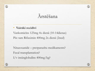 Ārstēšana
• Vairāki recidīvi
Vankomicīns 125mg 4x dienā (10-14dienas)
Pēc tam Rifaximin 400mg 2x dienā (2ned)
Nitazoxanide – pretparazītu medikaments?
Fecal transplantation?
I/v imūnglobulīns 400mg/kg?
 