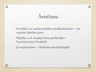 Ārstēšana
• Izvairīties no antiperistaltikas medikamentiem – var
saasināt slimības gaitu
• Papildus a/b terapijai lietot probiotiķus -
Saccharomyces boulardii
• Ja nepieciešams – šķidruma aizstājējterapija
 