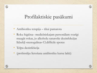 Profilaktiskie pasākumi
• Antibiotiku terapija – tikai pamatota
• Roku higiēna– medicīniskajam personālam svarīgi
mazgāt rokas, jo alkoholu saturošie dezinfekcijas
līdzekļi «nenogalina» Cl.difficile sporas
• Telpu dezinfekcija
• (probiotiķu lietošana antibiotiku kursa laikā)
 