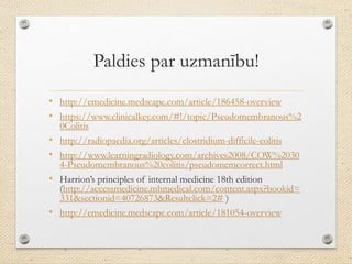 Paldies par uzmanību!
• http://emedicine.medscape.com/article/186458-overview
• https://www.clinicalkey.com/#!/topic/Pseudomembranous%2
0Colitis
• http://radiopaedia.org/articles/clostridium-difficile-colitis
• http://www.learningradiology.com/archives2008/COW%2030
4-Pseudomembranous%20colitis/pseudomemcorrect.html
• Harrion’s principles of internal medicine 18th edition
(http://accessmedicine.mhmedical.com/content.aspx?bookid=
331&sectionid=40726873&Resultclick=2# )
• http://emedicine.medscape.com/article/181054-overview
 