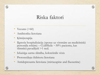 Riska faktori
• Vecums (>60)
• Antibiotiku lietošana
• Ķīmijterapija
• Ilgstoša hospitalizācija (sporas uz virsmām un medicīniskā
personāla rokām) – Cl.difficile ~30% pacientu, kas
slimnīcā pavadījuši >1 ned.
• Iekaisīga zarnu slimība, kolorektāls vēzis
• Protonsūkņu ihibitoru lietošana
• Antidepresantu lietošana (mirtazapine and fluoxetine)
 