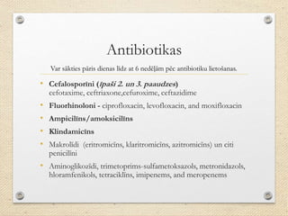 Antibiotikas
• Cefalosporīni (īpaši 2. un 3. paaudzes)
cefotaxime, ceftriaxone,cefuroxime, ceftazidime
• Fluorhinoloni - ciprofloxacin, levofloxacin, and moxifloxacin
• Ampicilīns/amoksicilīns
• Klindamicīns
• Makrolīdi (eritromicīns, klaritromicīns, azitromicīns) un citi
penicilīni
• Aminoglikozīdi, trimetoprims-sulfametoksazols, metronidazols,
hloramfenikols, tetraciklīns, imipenems, and meropenems
Var sākties pāris dienas līdz at 6 nedēļām pēc antibiotiku lietošanas.
 
