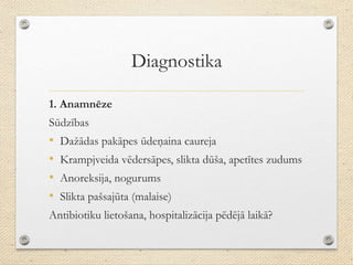 Diagnostika
1. Anamnēze
Sūdzības
• Dažādas pakāpes ūdeņaina caureja
• Krampjveida vēdersāpes, slikta dūša, apetītes zudums
• Anoreksija, nogurums
• Slikta pašsajūta (malaise)
Antibiotiku lietošana, hospitalizācija pēdējā laikā?
 