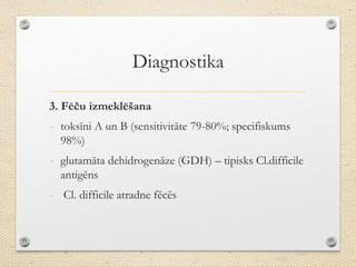 Diagnostika
3. Fēču izmeklēšana
- toksīni A un B (sensitivitāte 79-80%; specifiskums
98%)
- glutamāta dehidrogenāze (GDH) – tipisks Cl.difficile
antigēns
- Cl. difficile atradne fēcēs
 