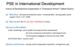 PSE in International Development
Future of Development Cooperation is “Enterprise-Driven”! (Mark Green)
(1) Why Korea : Ourward-oriented biz sector + Growing ODA + Strong public sector
support (0.14 -> 0.7 /GNI)
(2) Why not DFI? No DFC, BII, DEG, PROPARCO in Korea
(3) Issues in PSE of KOICA
1) IBS (matching)– (a) no public financing function except grant
(b) some companies interested in sales/export only
(c) Companies engaged in charity (not even CSR)
2) CTS (Tech Dev) - success case?
(4) Korea and Germany – private sector cooperation expected + aid agencies role.
 