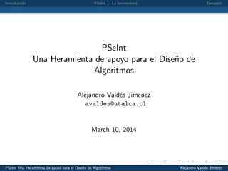 Introducci´on PSeInt ... La herramienta. Ejemplos.
PSeInt
Una Heramienta de apoyo para el Dise˜no de
Algoritmos
Alejandro Vald´es Jimenez
avaldes@utalca.cl
March 10, 2014
PSeInt Una Heramienta de apoyo para el Dise˜no de Algoritmos Alejandro Vald´es Jimenez
 