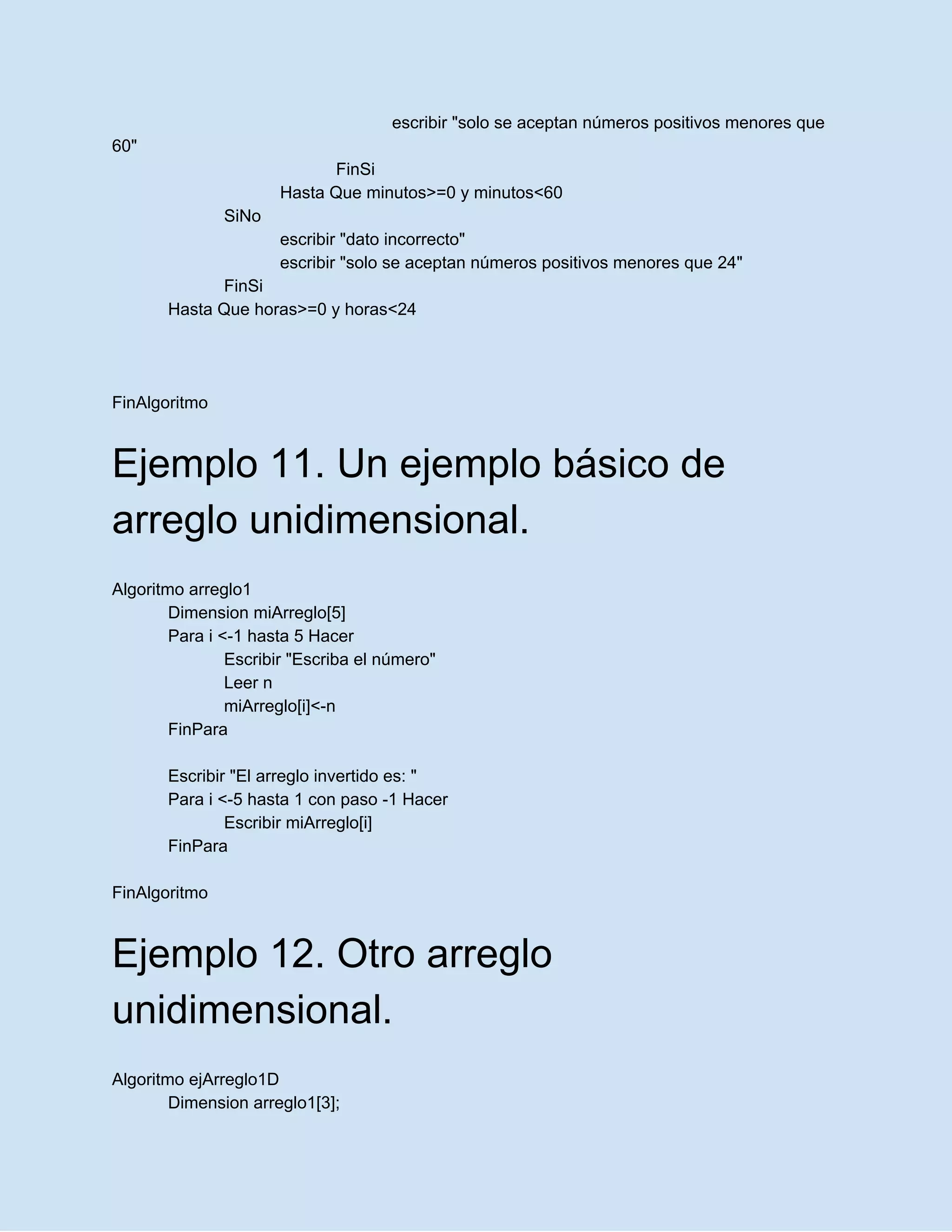 escribir "solo se aceptan números positivos menores que
60"
FinSi
Hasta Que minutos>=0 y minutos<60
SiNo
escribir "dato incorrecto"
escribir "solo se aceptan números positivos menores que 24"
FinSi
Hasta Que horas>=0 y horas<24
FinAlgoritmo
Ejemplo 11. Un ejemplo básico de
arreglo unidimensional.
Algoritmo arreglo1
Dimension miArreglo[5]
Para i <-1 hasta 5 Hacer
Escribir "Escriba el número"
Leer n
miArreglo[i]<-n
FinPara
Escribir "El arreglo invertido es: "
Para i <-5 hasta 1 con paso -1 Hacer
Escribir miArreglo[i]
FinPara
FinAlgoritmo
Ejemplo 12. Otro arreglo
unidimensional.
Algoritmo ejArreglo1D
Dimension arreglo1[3];
 