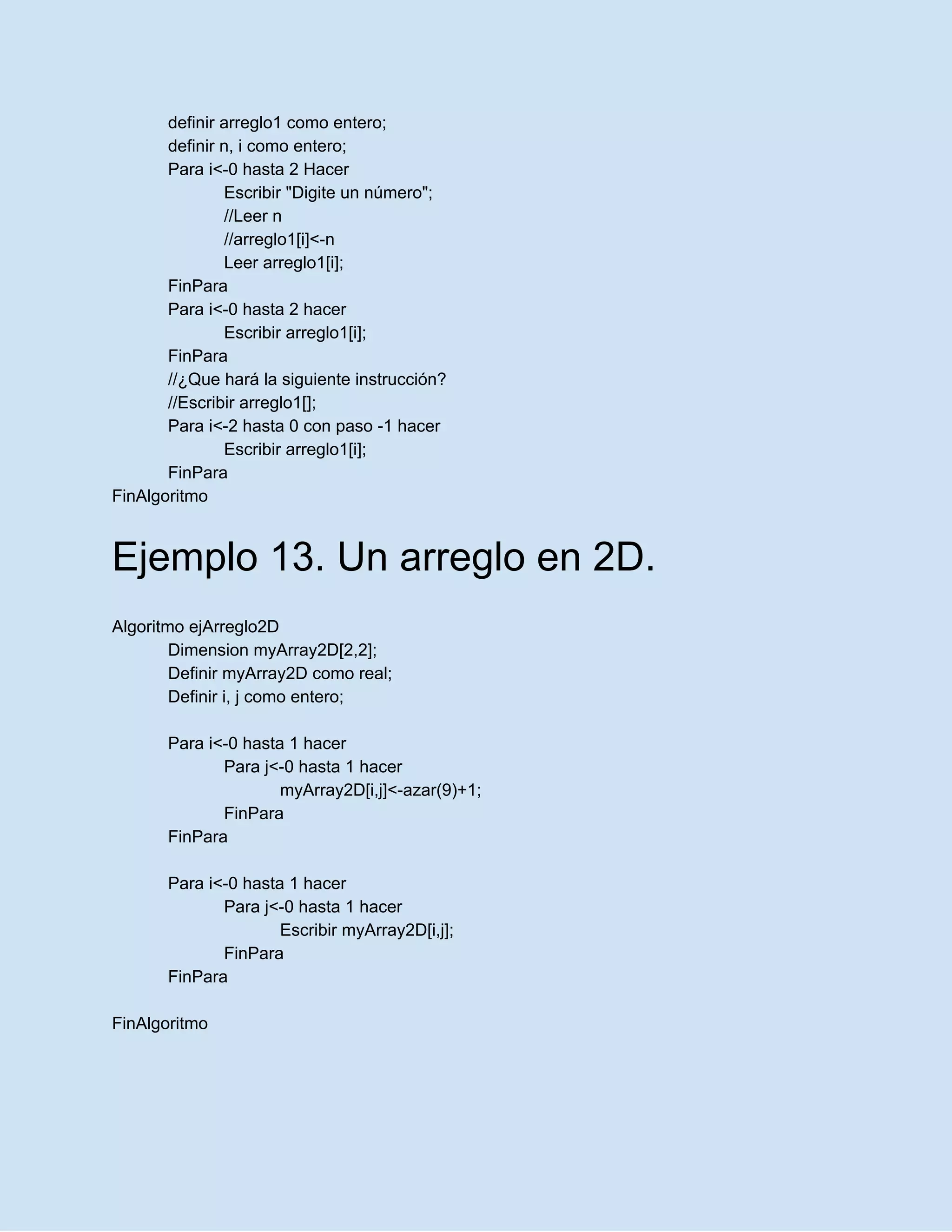 definir arreglo1 como entero;
definir n, i como entero;
Para i<-0 hasta 2 Hacer
Escribir "Digite un número";
//Leer n
//arreglo1[i]<-n
Leer arreglo1[i];
FinPara
Para i<-0 hasta 2 hacer
Escribir arreglo1[i];
FinPara
//¿Que hará la siguiente instrucción?
//Escribir arreglo1[];
Para i<-2 hasta 0 con paso -1 hacer
Escribir arreglo1[i];
FinPara
FinAlgoritmo
Ejemplo 13. Un arreglo en 2D.
Algoritmo ejArreglo2D
Dimension myArray2D[2,2];
Definir myArray2D como real;
Definir i, j como entero;
Para i<-0 hasta 1 hacer
Para j<-0 hasta 1 hacer
myArray2D[i,j]<-azar(9)+1;
FinPara
FinPara
Para i<-0 hasta 1 hacer
Para j<-0 hasta 1 hacer
Escribir myArray2D[i,j];
FinPara
FinPara
FinAlgoritmo
 