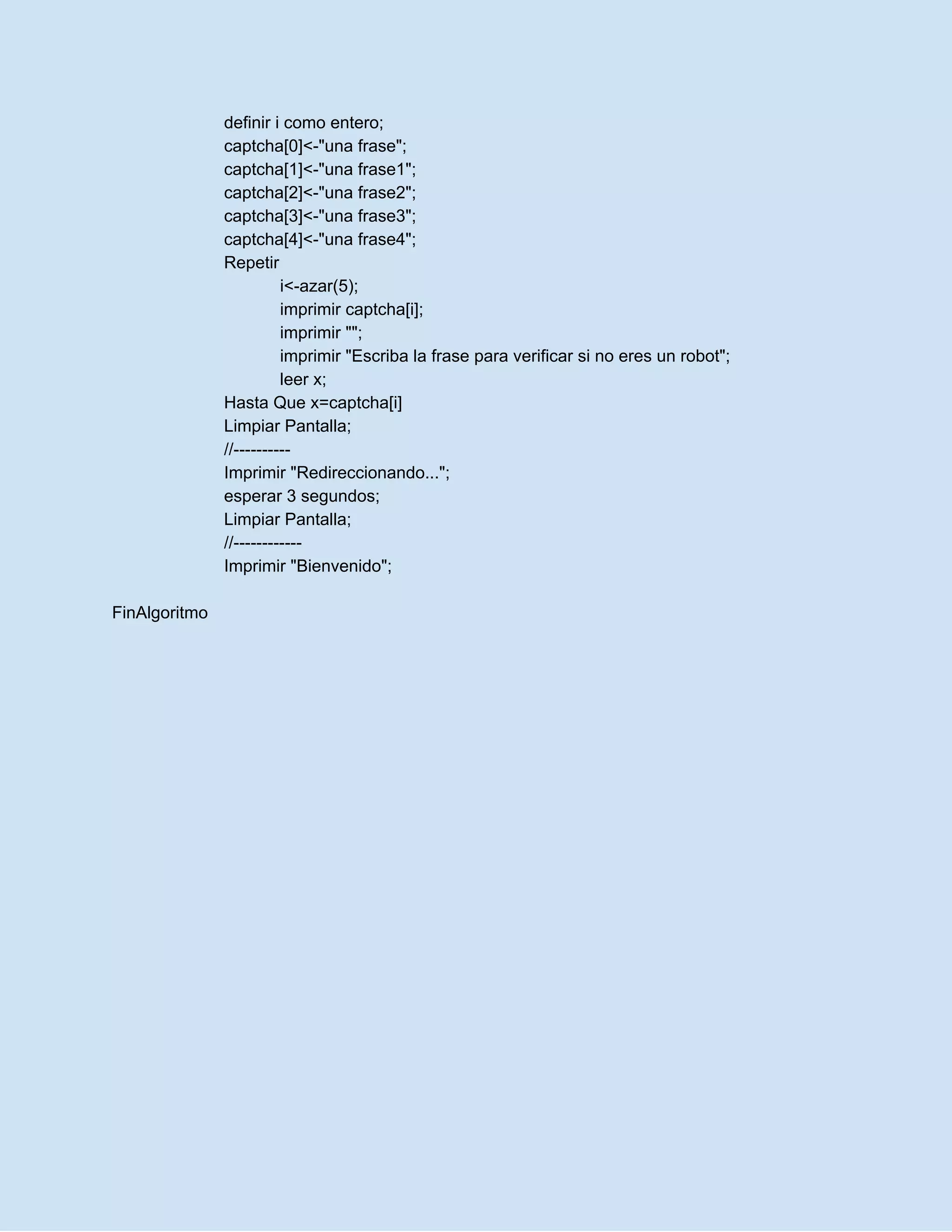definir i como entero;
captcha[0]<-"una frase";
captcha[1]<-"una frase1";
captcha[2]<-"una frase2";
captcha[3]<-"una frase3";
captcha[4]<-"una frase4";
Repetir
i<-azar(5);
imprimir captcha[i];
imprimir "";
imprimir "Escriba la frase para verificar si no eres un robot";
leer x;
Hasta Que x=captcha[i]
Limpiar Pantalla;
//----------
Imprimir "Redireccionando...";
esperar 3 segundos;
Limpiar Pantalla;
//------------
Imprimir "Bienvenido";
FinAlgoritmo
 