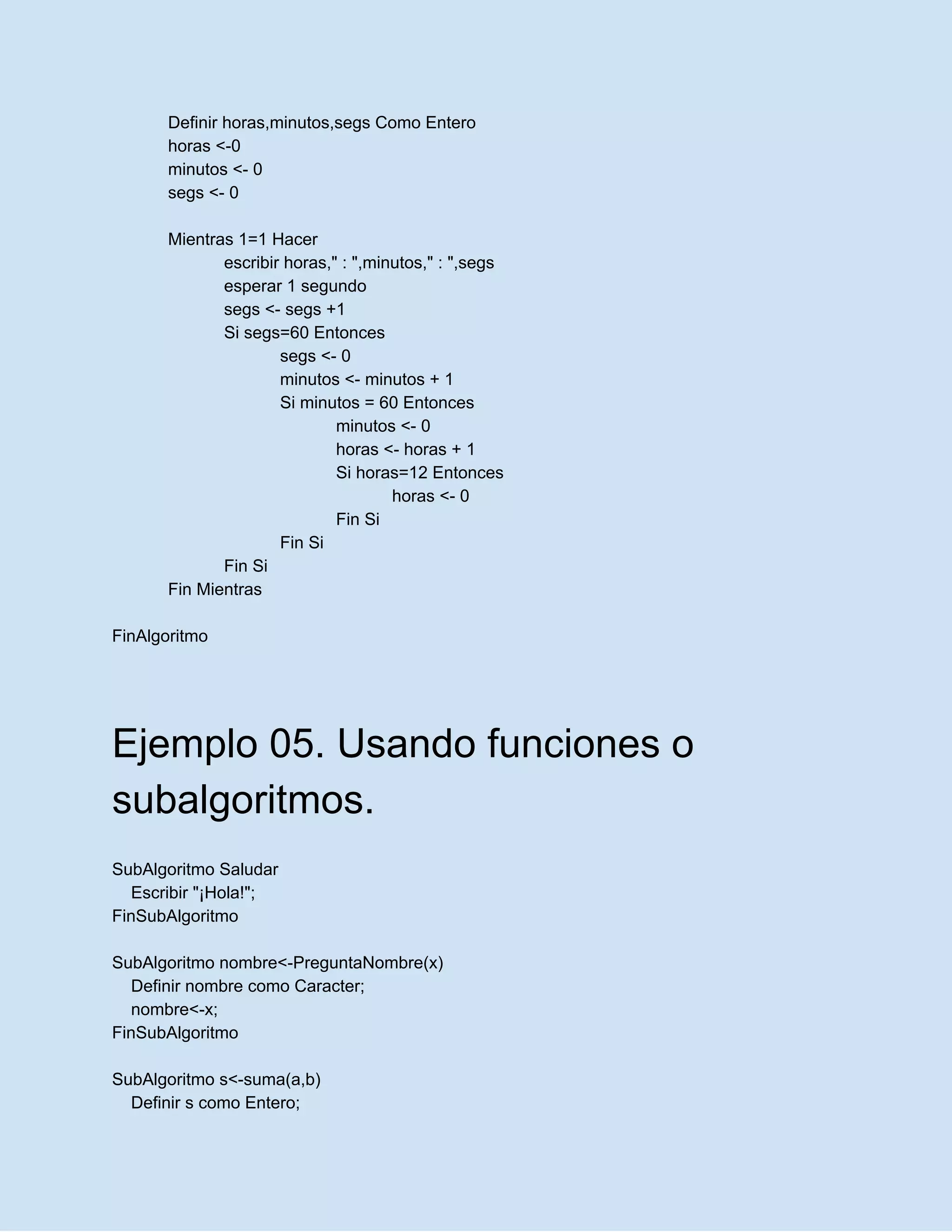 Definir horas,minutos,segs Como Entero
horas <-0
minutos <- 0
segs <- 0
Mientras 1=1 Hacer
escribir horas," : ",minutos," : ",segs
esperar 1 segundo
segs <- segs +1
Si segs=60 Entonces
segs <- 0
minutos <- minutos + 1
Si minutos = 60 Entonces
minutos <- 0
horas <- horas + 1
Si horas=12 Entonces
horas <- 0
Fin Si
Fin Si
Fin Si
Fin Mientras
FinAlgoritmo
Ejemplo 05. Usando funciones o
subalgoritmos.
SubAlgoritmo Saludar
Escribir "¡Hola!";
FinSubAlgoritmo
SubAlgoritmo nombre<-PreguntaNombre(x)
Definir nombre como Caracter;
nombre<-x;
FinSubAlgoritmo
SubAlgoritmo s<-suma(a,b)
Definir s como Entero;
 