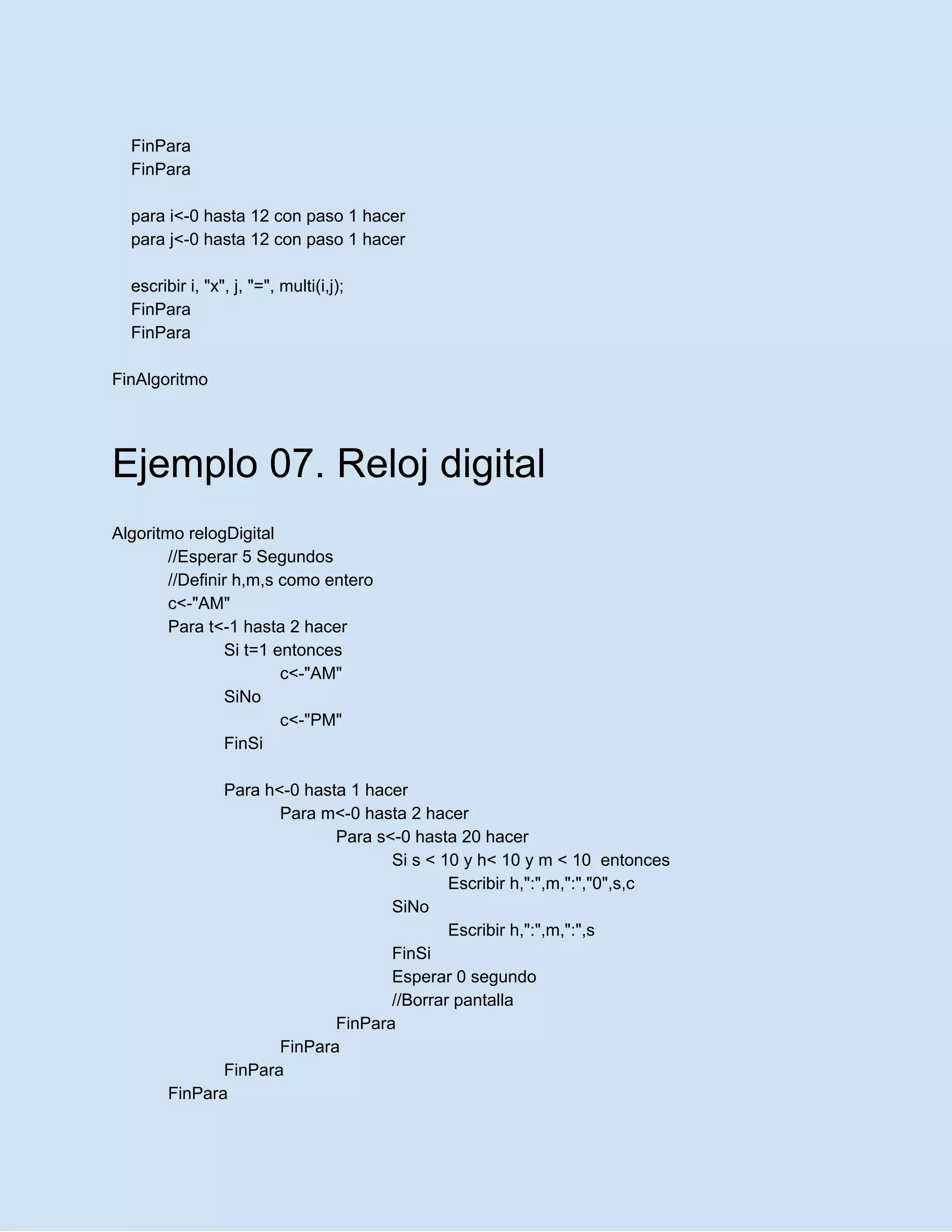 FinPara
FinPara
para i<-0 hasta 12 con paso 1 hacer
para j<-0 hasta 12 con paso 1 hacer
escribir i, "x", j, "=", multi(i,j);
FinPara
FinPara
FinAlgoritmo
Ejemplo 07. Reloj digital
Algoritmo relogDigital
//Esperar 5 Segundos
//Definir h,m,s como entero
c<-"AM"
Para t<-1 hasta 2 hacer
Si t=1 entonces
c<-"AM"
SiNo
c<-"PM"
FinSi
Para h<-0 hasta 1 hacer
Para m<-0 hasta 2 hacer
Para s<-0 hasta 20 hacer
Si s < 10 y h< 10 y m < 10 entonces
Escribir h,":",m,":","0",s,c
SiNo
Escribir h,":",m,":",s
FinSi
Esperar 0 segundo
//Borrar pantalla
FinPara
FinPara
FinPara
FinPara
 
