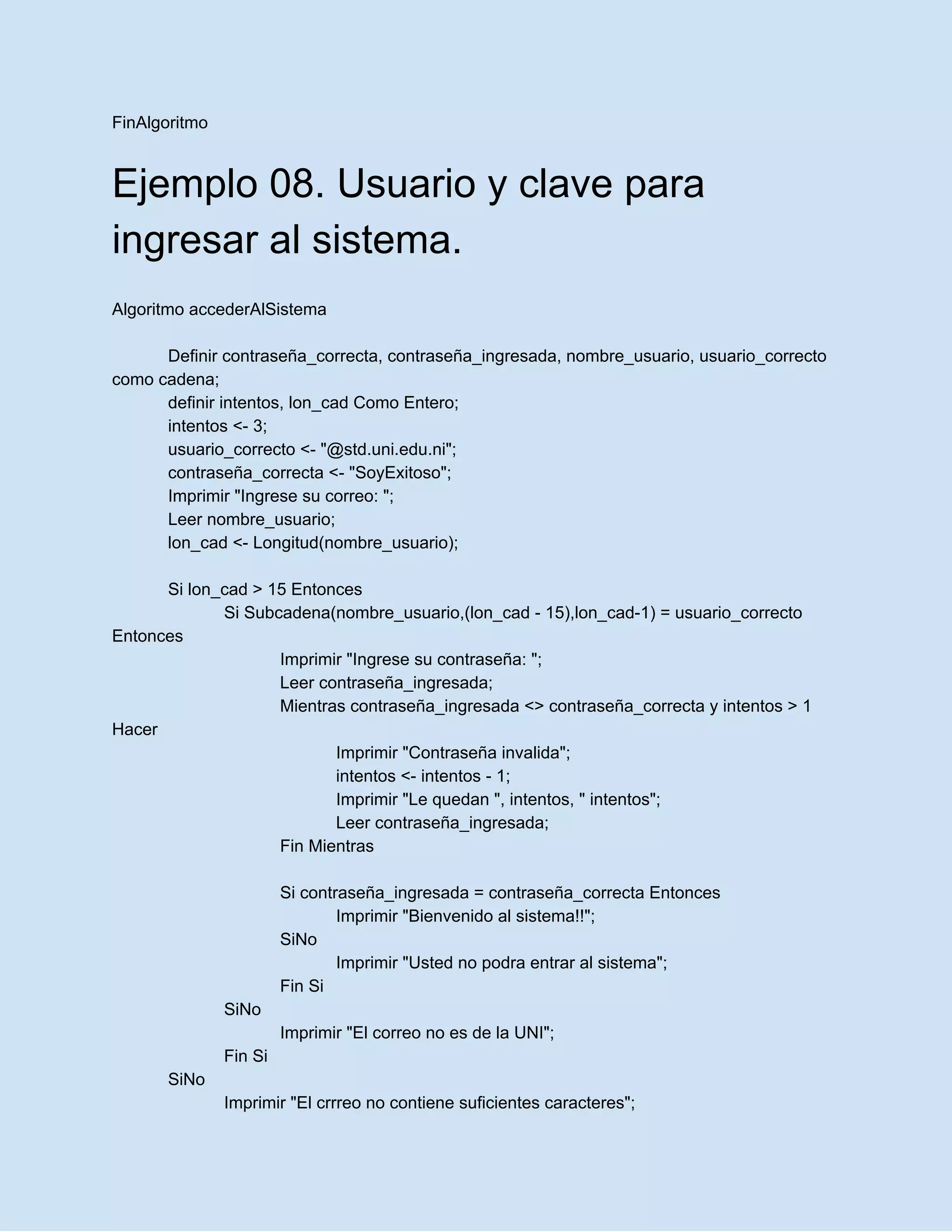 FinAlgoritmo
Ejemplo 08. Usuario y clave para
ingresar al sistema.
Algoritmo accederAlSistema
Definir contraseña_correcta, contraseña_ingresada, nombre_usuario, usuario_correcto
como cadena;
definir intentos, lon_cad Como Entero;
intentos <- 3;
usuario_correcto <- "@std.uni.edu.ni";
contraseña_correcta <- "SoyExitoso";
Imprimir "Ingrese su correo: ";
Leer nombre_usuario;
lon_cad <- Longitud(nombre_usuario);
Si lon_cad > 15 Entonces
Si Subcadena(nombre_usuario,(lon_cad - 15),lon_cad-1) = usuario_correcto
Entonces
Imprimir "Ingrese su contraseña: ";
Leer contraseña_ingresada;
Mientras contraseña_ingresada <> contraseña_correcta y intentos > 1
Hacer
Imprimir "Contraseña invalida";
intentos <- intentos - 1;
Imprimir "Le quedan ", intentos, " intentos";
Leer contraseña_ingresada;
Fin Mientras
Si contraseña_ingresada = contraseña_correcta Entonces
Imprimir "Bienvenido al sistema!!";
SiNo
Imprimir "Usted no podra entrar al sistema";
Fin Si
SiNo
Imprimir "El correo no es de la UNI";
Fin Si
SiNo
Imprimir "El crrreo no contiene suficientes caracteres";
 