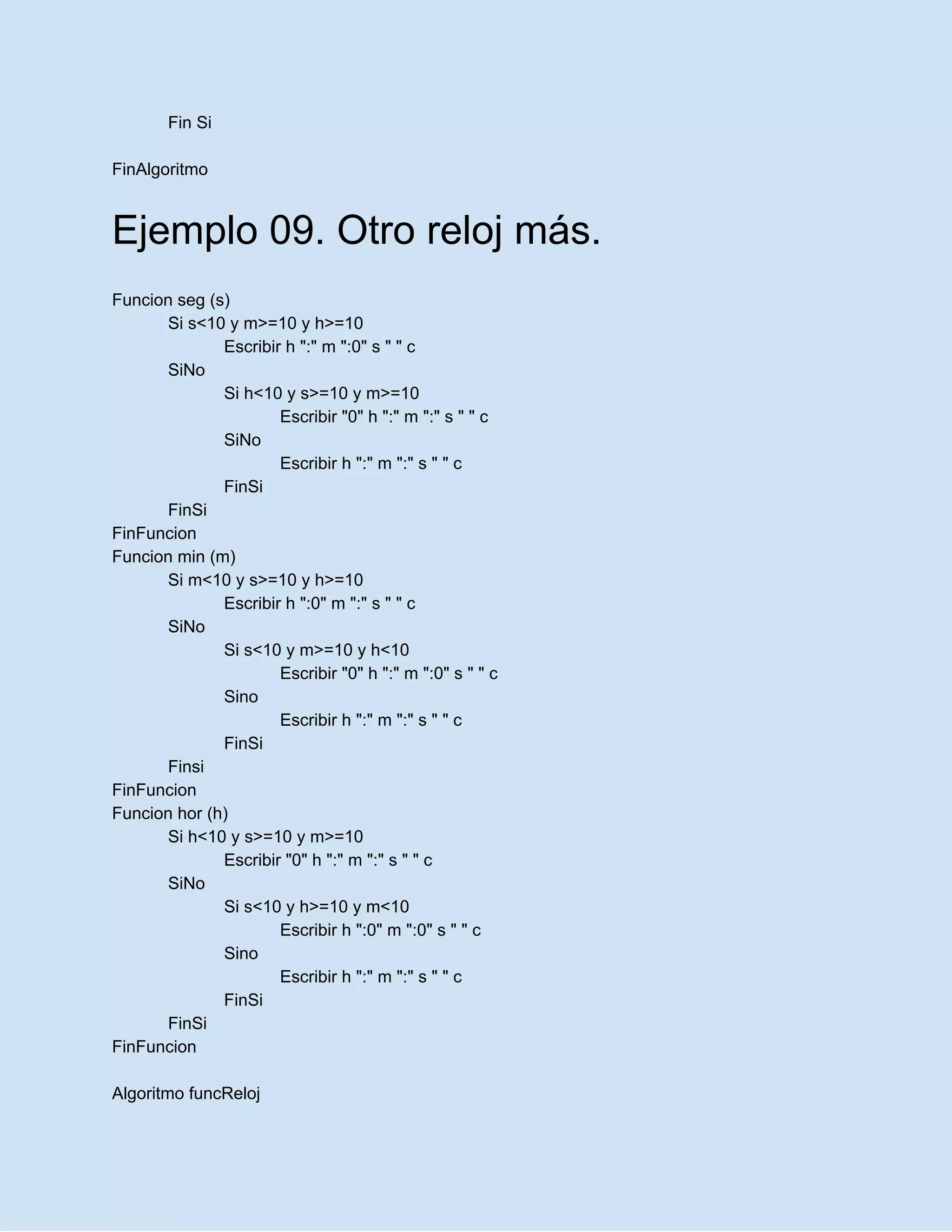 Fin Si
FinAlgoritmo
Ejemplo 09. Otro reloj más.
Funcion seg (s)
Si s<10 y m>=10 y h>=10
Escribir h ":" m ":0" s " " c
SiNo
Si h<10 y s>=10 y m>=10
Escribir "0" h ":" m ":" s " " c
SiNo
Escribir h ":" m ":" s " " c
FinSi
FinSi
FinFuncion
Funcion min (m)
Si m<10 y s>=10 y h>=10
Escribir h ":0" m ":" s " " c
SiNo
Si s<10 y m>=10 y h<10
Escribir "0" h ":" m ":0" s " " c
Sino
Escribir h ":" m ":" s " " c
FinSi
Finsi
FinFuncion
Funcion hor (h)
Si h<10 y s>=10 y m>=10
Escribir "0" h ":" m ":" s " " c
SiNo
Si s<10 y h>=10 y m<10
Escribir h ":0" m ":0" s " " c
Sino
Escribir h ":" m ":" s " " c
FinSi
FinSi
FinFuncion
Algoritmo funcReloj
 