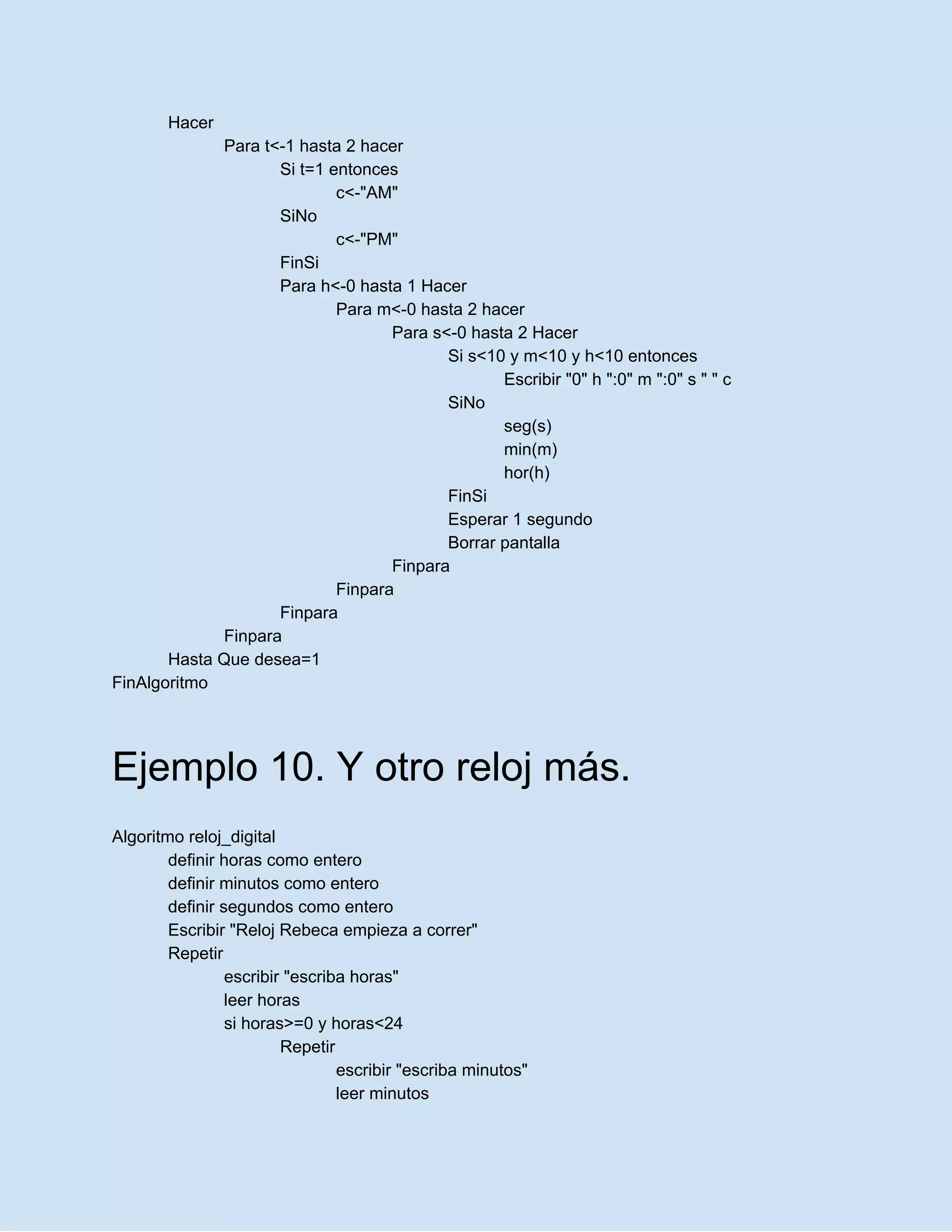 Hacer
Para t<-1 hasta 2 hacer
Si t=1 entonces
c<-"AM"
SiNo
c<-"PM"
FinSi
Para h<-0 hasta 1 Hacer
Para m<-0 hasta 2 hacer
Para s<-0 hasta 2 Hacer
Si s<10 y m<10 y h<10 entonces
Escribir "0" h ":0" m ":0" s " " c
SiNo
seg(s)
min(m)
hor(h)
FinSi
Esperar 1 segundo
Borrar pantalla
Finpara
Finpara
Finpara
Finpara
Hasta Que desea=1
FinAlgoritmo
Ejemplo 10. Y otro reloj más.
Algoritmo reloj_digital
definir horas como entero
definir minutos como entero
definir segundos como entero
Escribir "Reloj Rebeca empieza a correr"
Repetir
escribir "escriba horas"
leer horas
si horas>=0 y horas<24
Repetir
escribir "escriba minutos"
leer minutos
 