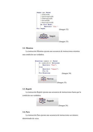 (Imagen 32)
(Imagen 33)
3.2. Mientras
La instrucción Mientras ejecuta una secuencia de instrucciones mientras
una condición sea verdadera.
(Imagen 34)
(Imagen 35)
3.3. Repetir
La instrucción Repetir ejecuta una secuencia de instrucciones hasta que la
condición sea verdadera.
(Imagen 36)
3.4. Para
La instrucción Para ejecuta una secuencia de instrucciones un número
determinado de veces.
 