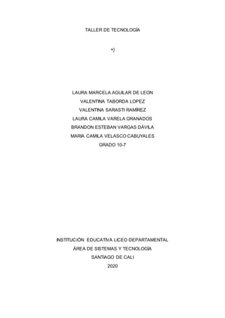 TALLER DE TECNOLOGÍA
+}
LAURA MARCELA AGUILAR DE LEON
VALENTINA TABORDA LOPEZ
VALENTINA SARASTI RAMÍREZ
LAURA CAMILA VARELA GRANADOS
BRANDON ESTEBAN VARGAS DÁVILA
MARIA CAMILA VELASCO CABUYALES
GRADO 10-7
INSTITUCIÓN EDUCATIVA LICEO DEPARTAMENTAL
ÁREA DE SISTEMAS Y TECNOLOGÍA
SANTIAGO DE CALI
2020
 